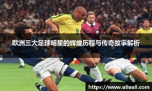 欧洲三大足球明星的辉煌历程与传奇故事解析